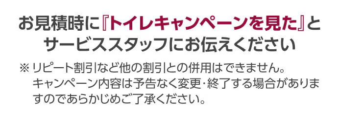 お見積時に「トイレキャンペーンを見た」とサービススタッフにお伝えください