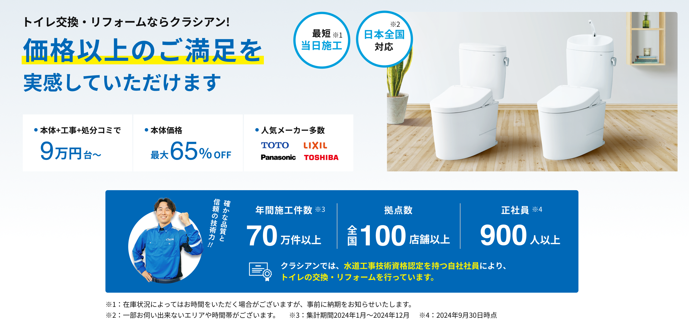 トイレ交換・リフォームならクラシアン!価格以上のご満足を実感していただけます。最短当日施工※1。日本全国対応※2。本体+工事+処分コミで9万円台から。本体価格最大65％off。人気メーカー多数 TOTO LIXIL Panasonic TOSHIBA。確かな品質と信頼の技術力!!年間施工件数70万件以上※3。拠点数全国100店舗以上。正社員900人以上※4。クラシアンでは、水道工事技術資格認定を持つ自社社員により、トイレの交換・リフォームを行っています。※1：在庫状況によってはお時間をいただく場合がございますが、事前に納期をお知らせいたします。※2：一部お伺い出来ないエリアや時間帯がございます。※3：集計期間2024年1月～2024年12月。※4：2024年9月30日時点。