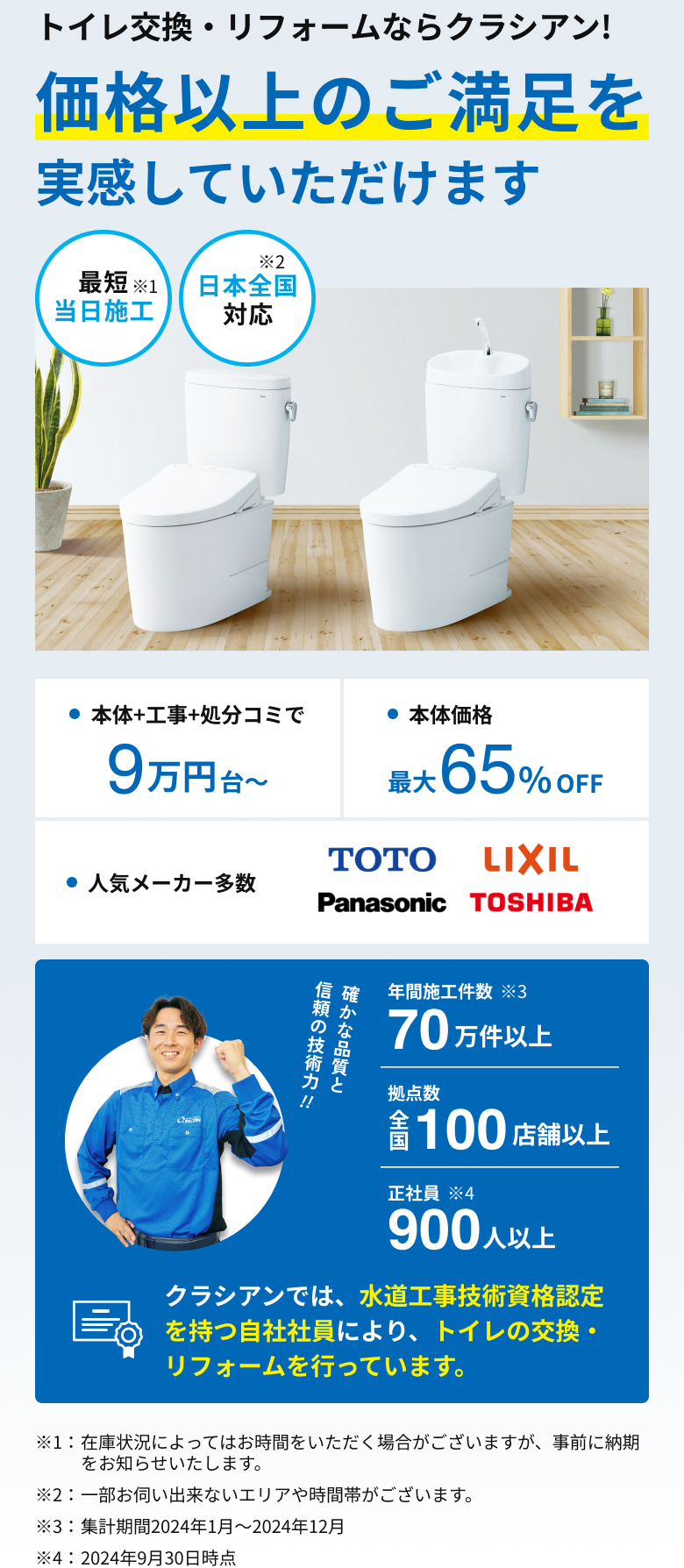 トイレ交換・リフォームならクラシアン!価格以上のご満足を実感していただけます。最短当日施工※1。日本全国対応※2。本体+工事+処分コミで9万円台から。本体価格最大65％off。人気メーカー多数 TOTO LIXIL Panasonic TOSHIBA。確かな品質と信頼の技術力!!年間施工件数70万件以上※3。拠点数全国100店舗以上。正社員900人以上※4。クラシアンでは、水道工事技術資格認定を持つ自社社員により、トイレの交換・リフォームを行っています。※1：在庫状況によってはお時間をいただく場合がございますが、事前に納期をお知らせいたします。※2：一部お伺い出来ないエリアや時間帯がございます。※3：集計期間2024年1月～2024年12月。※4：2024年9月30日時点。