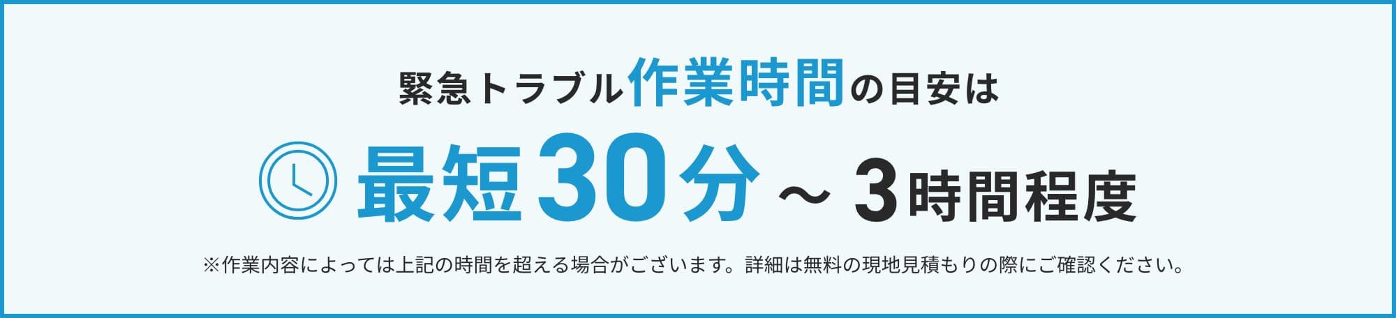 緊急トラブル作業時間の目安は最短30分〜3時間程度 ※作業内容によっては上記の時間を超える場合がございます。詳細は無料の現地見積もりの際にご確認ください。