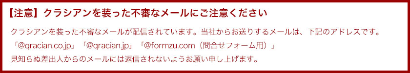 【注意】クラシアンを装った不審なメールにご注意ください。クラシアンを装った不審なメールが配信されています。当社からお送りするメールは、下記のアドレスです。「@qracian.co.jp」見知らぬ差出人からのメールには返信されないようお願い申し上げます。