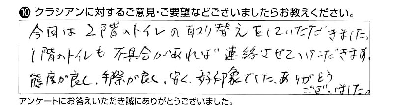 今回は2階のトイレの取り替えをしていただきました。1階のトイレも不具合があれば連絡させていただきます。態度が良く、手際が良く、安く、好印象でした。ありがとうございました。
