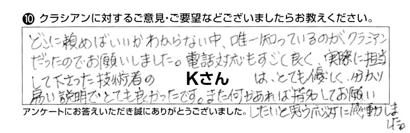 どこに頼めばいいかわからない中、唯一知っているのがクラシアンだったのでお願いしました。電話対応もすごく良く、実際に担当して下さった技術者のKさんは、とても優しく分かり易い説明でとても良かったです。また何かあれば指名してお願いしたいと思う応対に感動しました。