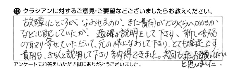 故障したところがなおせるのか、また費用がどのくらいかかるかなど心配していたが、適確な説明をして下さり、新しい部品の取寄せていただいて、元の様になおして下さり、とても満足です。費用もきちん説明して下さり納得できました。次回もまたお願いしたいと思いました。
