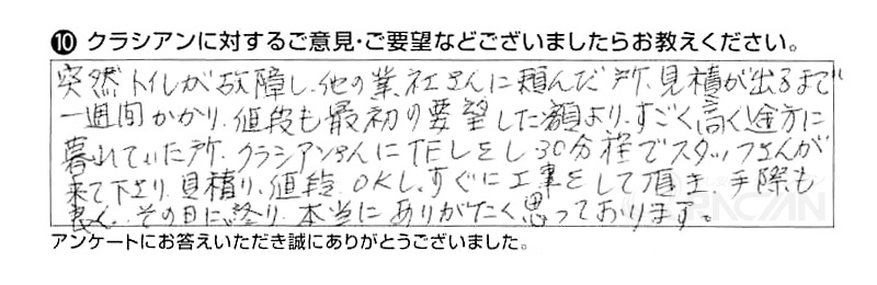 突然トイレが故障し、他の業者さんに頼んだ所、見積が出るまで一週間かかり値段も最初の要望した額より、すごく高く途方に暮れていた所、クラシアンさんにTELをし30分程でスタッフさんが来て下さり、見積、値段OKし、すぐに工事をして頂き、手際も良く、その日に終り、本当にありがたく思っております。