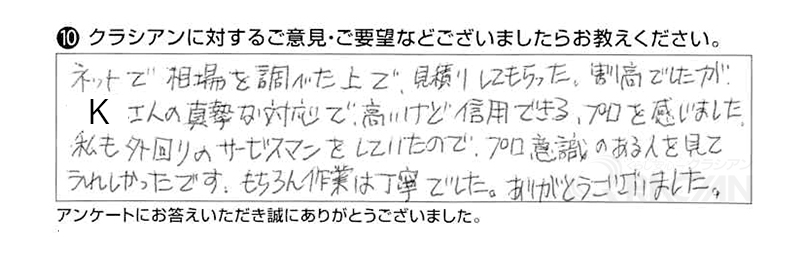 ネットで相場を調べた上で、見積りしてもらった。真摯な対応で高いけど信用できるプロを感じました。私も外回りのサービスマンをしていたのでプロ意識のある人を見てうれしかったです。もちろん作業は丁寧でした。ありがとうございました。