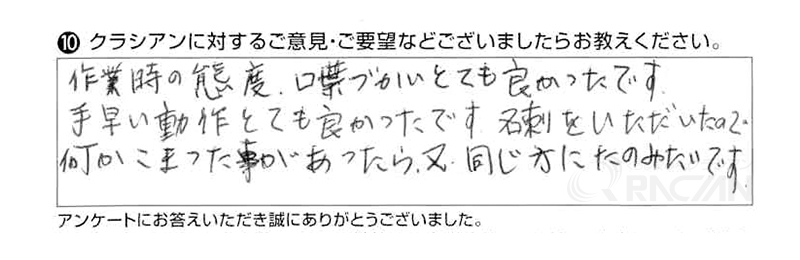 作業時の態度、言葉づかいとても良かったです。手早い動作とても良かったです。名刺をいただいたので、何かこまった事があったら、又同じ方にたのみたいです。