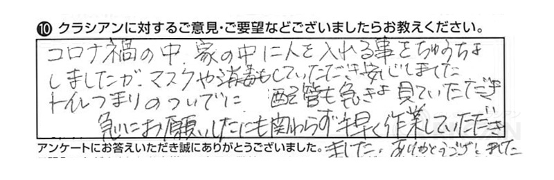 コロナ禍の中、家の中に人を入れる事をちゅうちょしましたが、マスクや消毒もしていただき安心しました。トイレのつまりのついでに配管も急きょ見ていただき急にお願いしたにも関わらず手早く作業していただきました。ありがとうございました。