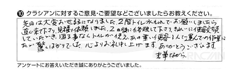 先日は大変お世話になりました。２階トイレ水漏れでお願いしましたら、直ぐ来て下さり、見積り依頼しました。その後にきれいに便器交換していただき、困ることなくトイレが使えています。あの重い便器を１人で運んでの作業には、ただ驚くばかりでした。心よりお礼申し上げます。ありがとうございます。