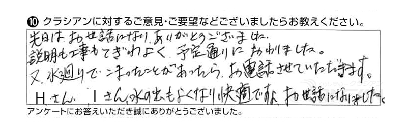 先日はお世話になり、ありがとうございました。説明も工事も手際よく、予定通りに終わりました。また水廻りで困ったことがあったらお電話させていただきます。Ｈさん、Ｉさん、水の出もよくなり、快適ですよ、お世話になりました。