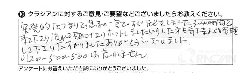 突発的なつまりで、息子の一言ですぐTELしました。3~4時間で来て下さり、流れるようになり、ホッとしました。
いらした方も気持ちよく修理をして下さり、助かりました。ありがとうございました。0120-500-500は忘れません。