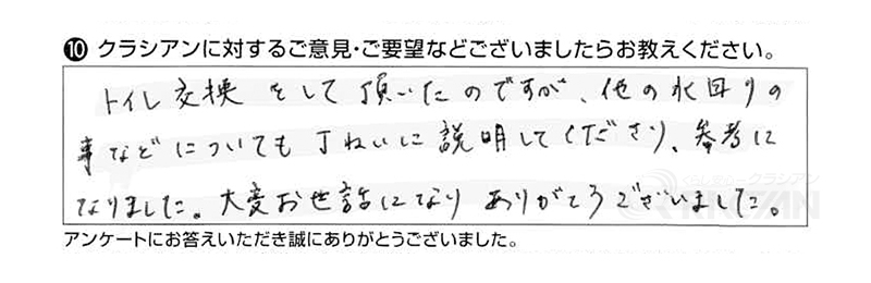 トイレ交換をしていただいたのですが、他の水回りのことなどについても丁寧に教えてくださり、参考になりました。大変お世話になり、ありがとうございました。