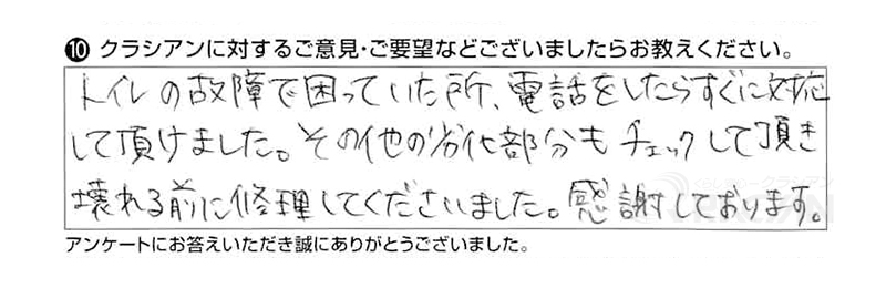 トイレの故障で困っていたところ、電話をしたらすぐに対応していただけました。その他の劣化部分もチェックしていただき、壊れる前に修理してくださいました。感謝しております。