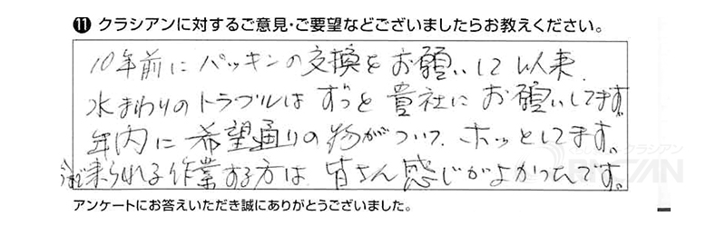 10年前にパッキンの交換をお願いして以来、水まわりのトラブルはずっと貴社にお願いしています。年内に希望通りの物がついて、ホッとしています。今まで来られる作業をする方は皆さん感じがよかったです。