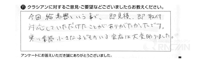 今回、給湯器という事で即見積り、即取付対応していただけたことがありがたかったです。寒い季節に小さな子どものいる家庭は大変助かりました。