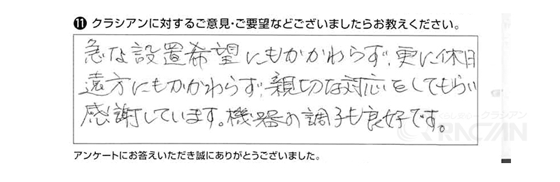 急な設置希望にもかかわらず、更に休日遠方にもかかわらず、親切な対応をしてもらい、感謝しています。機器の調子も良好です。