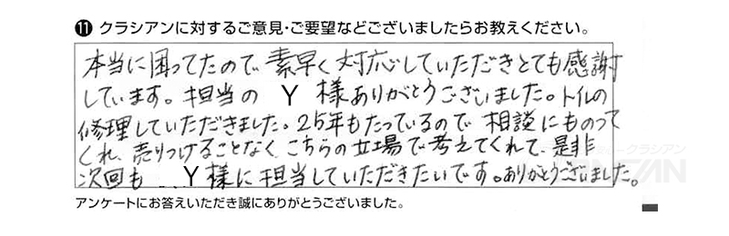 本当に困ってたので、素早く対応していただきとても感謝しています。担当のＹ様ありがとうございました。トイレの修理していただきました。25年もたっているので相談にものってくれ、売りつけることなく、こちらの立場で考えてくれて、是非次回もY様に担当していただきたいです。ありがとうございました。