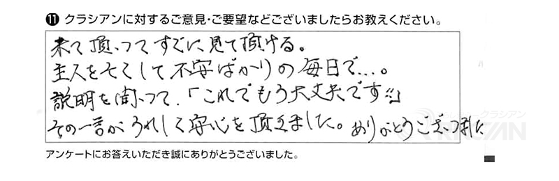 来ていただいて、すぐに見ていただける。主人を亡くして不安ばかりの毎日で、、、。説明を聞いて「これでもう大丈夫です！」その一言が嬉しくて安心を頂きました。ありがとうございました。