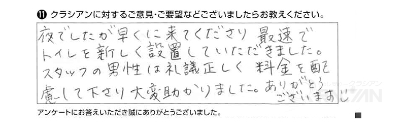 夜でしたが早くに来て下さり、最速でトイレを新しく設置していただきました。スタッフの男性は礼儀正しく、料金を配慮して下さり大変助かりました。ありがとうございます。