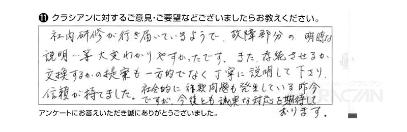 社内研修が行き届いているようで、故障部分の明瞭な説明等大変わかりやすかったです。また、存続させるか交換するのかの提案も一方的でなく丁寧に説明して下さり、信頼が持てました。社会的に詐欺問題も発生している昨今ですが、今後とも誠実な対応を期待しております。