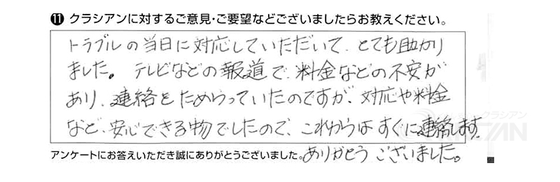 トラブルの当日に対応していただいて、とても助かりました。テレビなどの報道で、料金などの不安があり、連絡をためらっていたのですが、対応や料金など安心できるものでしたので、これからはすぐに連絡します。ありがとうございました。