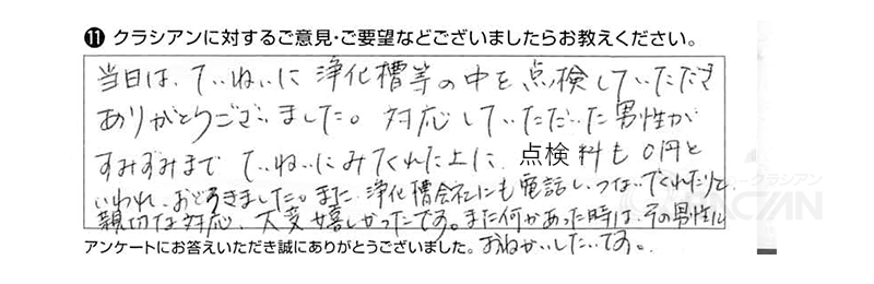 当日はていねいに浄化槽等の中を点検していただき、ありがとうございました。対応していただいた男性がすみずみまでていねいにみてくれた上に点検料も０円といわれ、おどろきました。また、浄化槽会社にも電話し、つないでくれたりと、親切な対応大変嬉しかったです。また何かあった時は、その男性にお願いしたいです。