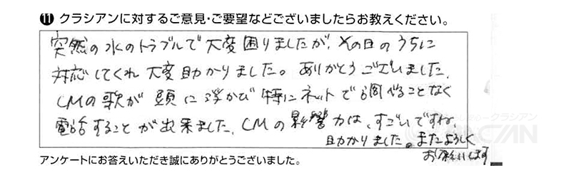 突然の水のトラブルで大変困りましたが、その日のうちに対応してくれ大変助かりました。ありがとうございました。ＣＭの歌が頭に浮かび、特にネットで調べることなく電話することが出来ました。ＣＭの影響力はすごいですね。助かりました。またよろしくお願いします。