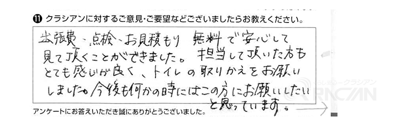 出張費、点検、お見積もり無料で安心して見て頂くことができました。担当して頂いた方もとても感じが良く、トイレの取りかえをお願いしました。今後も何かの時にはこの方にお願いしたいと思っています。