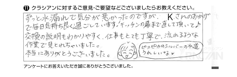 ずっと水漏れで気分が悪かったのですが、Ｋさんのおかげで毎日気持ち良く過ごしています。キッチンの扉まで直して頂いて♪交換の説明も分かりやすく、仕事もとても丁寧で、流れるような作業で見とれちゃいました。本当にありがとうございました。