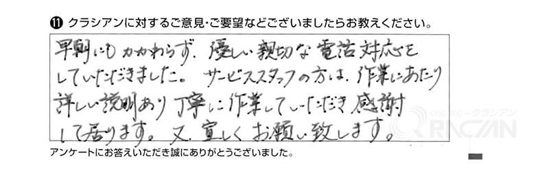 早朝にもかかわらず、優しい親切な電話対応をしていただきました。サービススタッフの方は作業にあたり詳しい説明があり丁寧に作業していただき感謝して居ります。又、宜しくお願い致します。